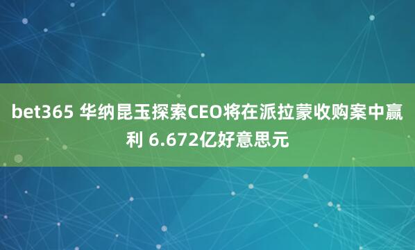 bet365 华纳昆玉探索CEO将在派拉蒙收购案中赢利 6.672亿好意思元