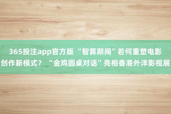 365投注app官方版 “智算期间”若何重塑电影创作新模式？ “金鸡圆桌对话”亮相香港外洋影视展