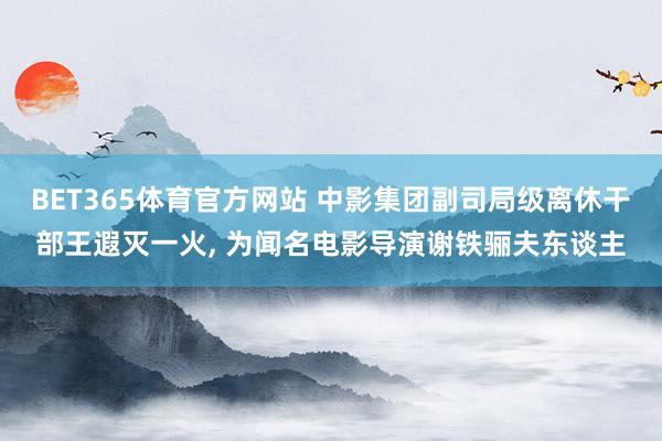 BET365体育官方网站 中影集团副司局级离休干部王遐灭一火， 为闻名电影导演谢铁骊夫东谈主