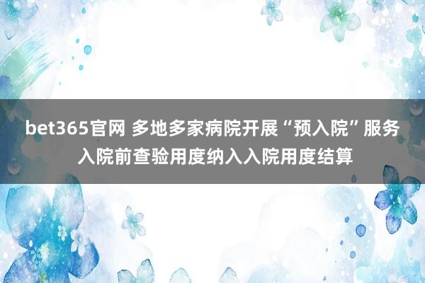 bet365官网 多地多家病院开展“预入院”服务 入院前查验用度纳入入院用度结算