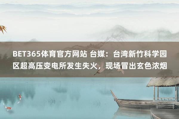 BET365体育官方网站 台媒：台湾新竹科学园区超高压变电所发生失火，现场冒出玄色浓烟