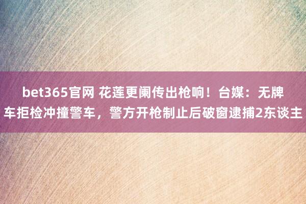 bet365官网 花莲更阑传出枪响！台媒：无牌车拒检冲撞警车，警方开枪制止后破窗逮捕2东谈主
