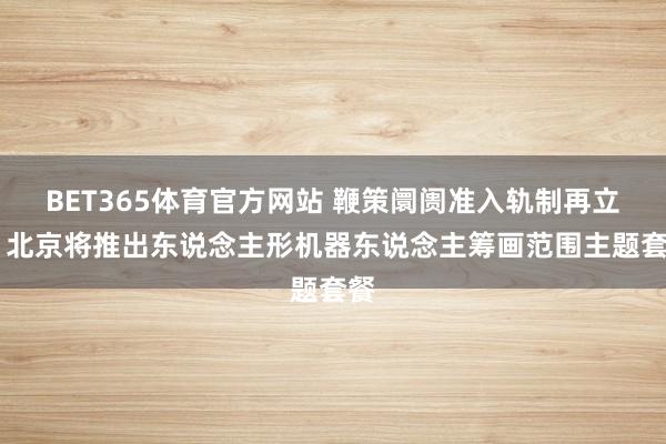 BET365体育官方网站 鞭策阛阓准入轨制再立异 北京将推出东说念主形机器东说念主筹画范围主题套餐