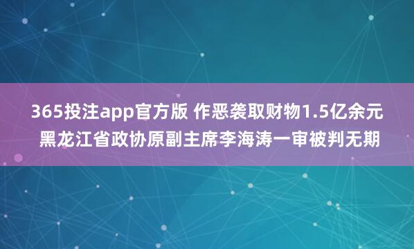 365投注app官方版 作恶袭取财物1.5亿余元 黑龙江省政协原副主席李海涛一审被判无期