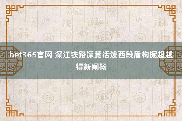 bet365官网 深江铁路深莞活泼西段盾构掘超越得新阐扬