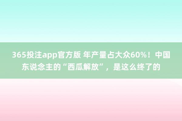365投注app官方版 年产量占大众60%！中国东说念主的“西瓜解放”，是这么终了的