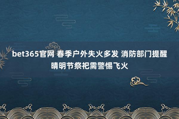 bet365官网 春季户外失火多发 消防部门提醒晴明节祭祀需警惕飞火