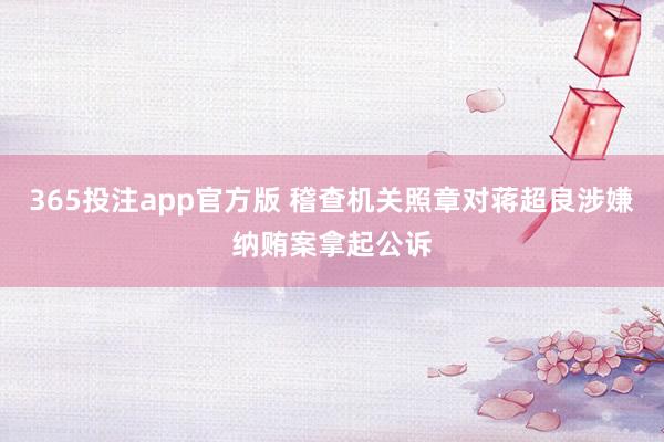 365投注app官方版 稽查机关照章对蒋超良涉嫌纳贿案拿起公诉