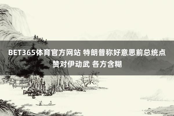 BET365体育官方网站 特朗普称好意思前总统点赞对伊动武 各方含糊