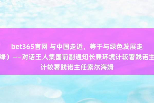 bet365官网 与中国走近，等于与绿色发展走近（共此青绿）——对话王人集国前副通知长兼环境计较署践诺主任索尔海姆