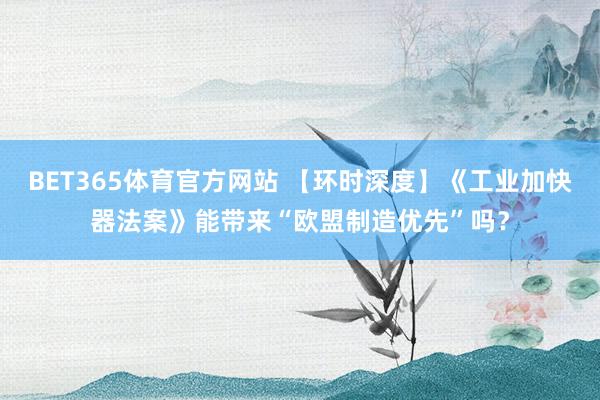 BET365体育官方网站 【环时深度】《工业加快器法案》能带来“欧盟制造优先”吗？