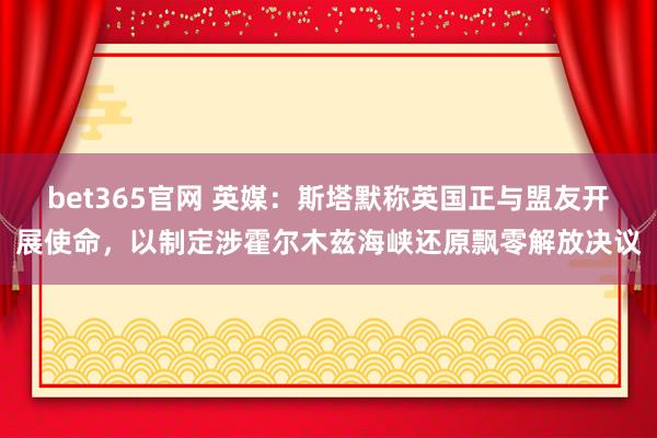 bet365官网 英媒：斯塔默称英国正与盟友开展使命，以制定涉霍尔木兹海峡还原飘零解放决议