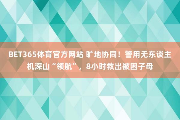 BET365体育官方网站 旷地协同！警用无东谈主机深山“领航”，8小时救出被困子母
