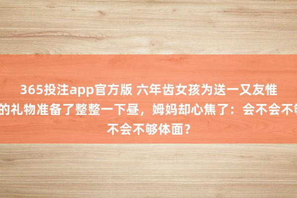 365投注app官方版 六年齿女孩为送一又友惟一无二的礼物准备了整整一下昼，姆妈却心焦了：会不会不够体面？