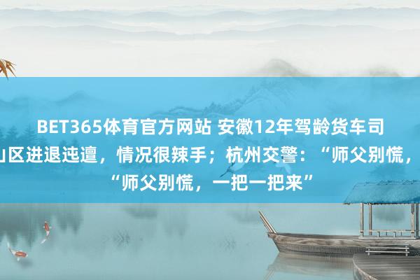 BET365体育官方网站 安徽12年驾龄货车司机卡在杭州山区进退迍邅，情况很辣手；杭州交警：“师父别慌，一把一把来”