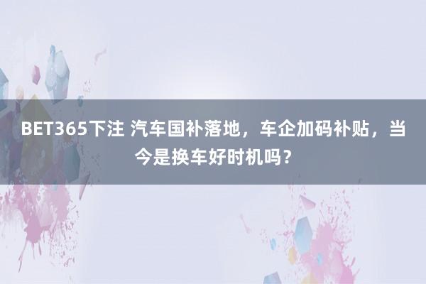 BET365下注 汽车国补落地，车企加码补贴，当今是换车好时机吗？