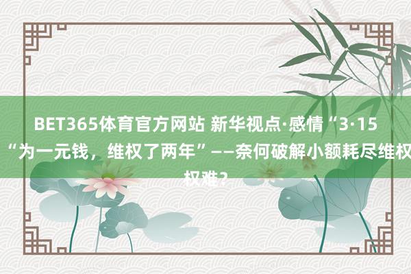 BET365体育官方网站 新华视点·感情“3·15”｜“为一元钱，维权了两年”——奈何破解小额耗尽维权难？