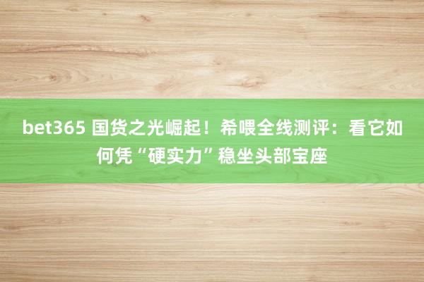 bet365 国货之光崛起！希喂全线测评：看它如何凭“硬实力”稳坐头部宝座