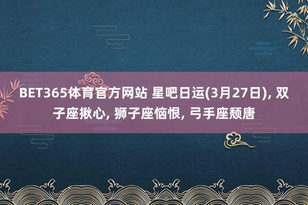 BET365体育官方网站 星吧日运(3月27日)， 双子座揪心， 狮子座恼恨， 弓手座颓唐