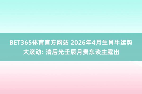 BET365体育官方网站 2026年4月生肖牛运势大滚动: 清后光壬辰月贵东谈主露出