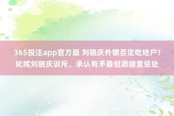 365投注app官方版 刘晓庆外甥否定吃绝户！叱咤刘晓庆训斥，承认有矛盾但愿暗里惩处