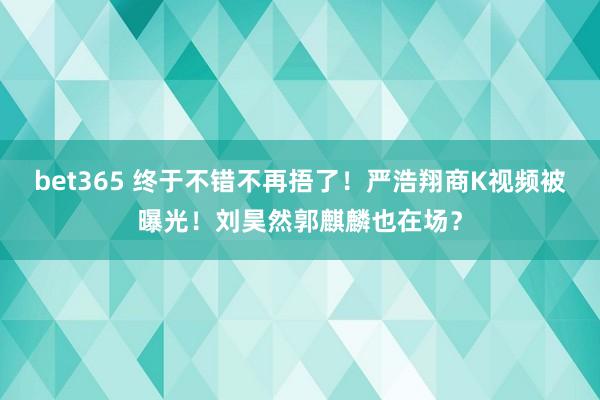 bet365 终于不错不再捂了！严浩翔商K视频被曝光！刘昊然郭麒麟也在场？