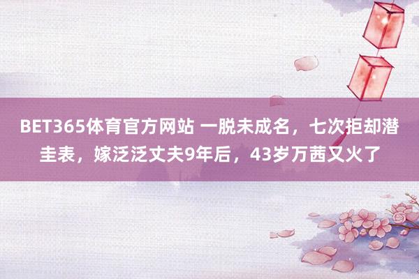 BET365体育官方网站 一脱未成名，七次拒却潜圭表，嫁泛泛丈夫9年后，43岁万茜又火了