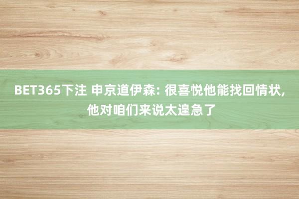 BET365下注 申京道伊森: 很喜悦他能找回情状， 他对咱们来说太遑急了