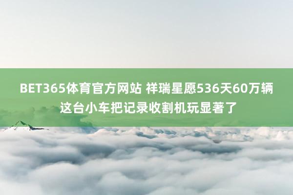 BET365体育官方网站 祥瑞星愿536天60万辆 这台小车把记录收割机玩显著了