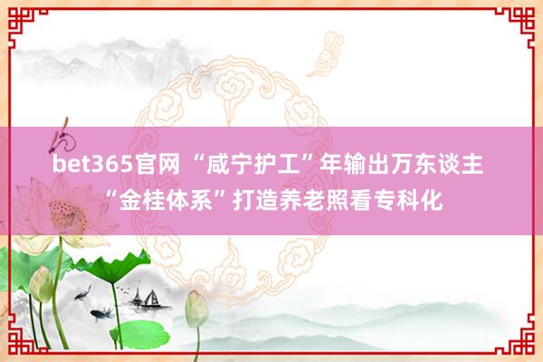 bet365官网 “咸宁护工”年输出万东谈主 “金桂体系”打造养老照看专科化