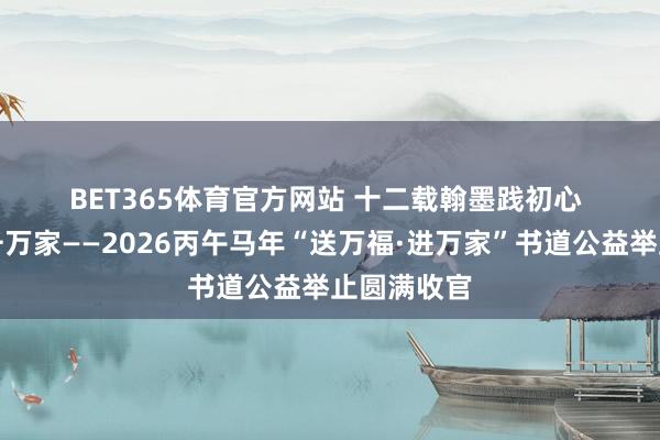 BET365体育官方网站 十二载翰墨践初心 万福情暖千万家——2026丙午马年“送万福·进万家”书道公益举止圆满收官