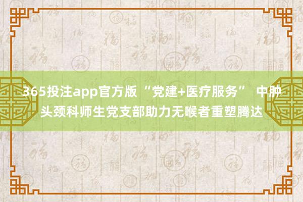 365投注app官方版 “党建+医疗服务”  中肿头颈科师生党支部助力无喉者重塑腾达