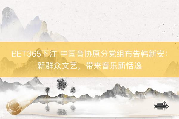 BET365下注 中国音协原分党组布告韩新安：新群众文艺，带来音乐新恬逸