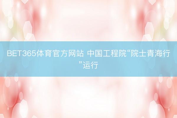 BET365体育官方网站 中国工程院“院士青海行”运行