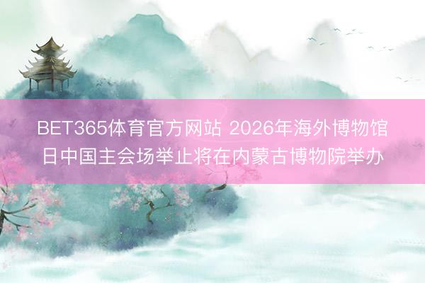 BET365体育官方网站 2026年海外博物馆日中国主会场举止将在内蒙古博物院举办