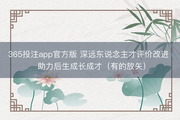 365投注app官方版 深远东说念主才评价改进  助力后生成长成才（有的放矢）