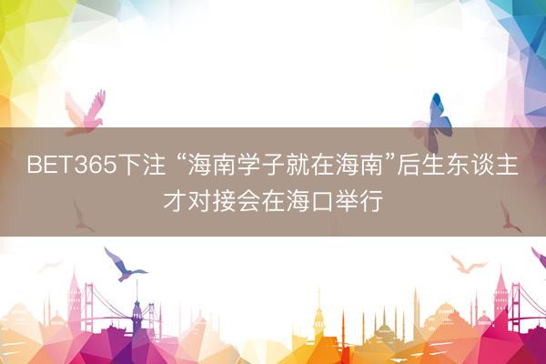 BET365下注 “海南学子就在海南”后生东谈主才对接会在海口举行