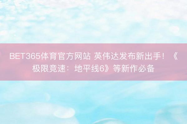 BET365体育官方网站 英伟达发布新出手！《极限竞速：地平线6》等新作必备
