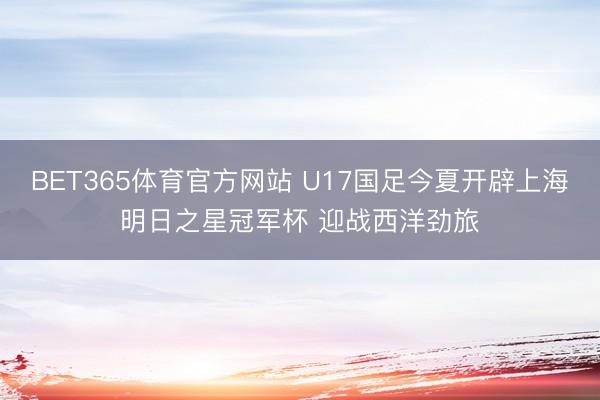 BET365体育官方网站 U17国足今夏开辟上海明日之星冠军杯 迎战西洋劲旅