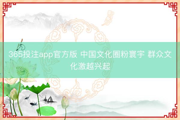 365投注app官方版 中国文化圈粉寰宇 群众文化激越兴起