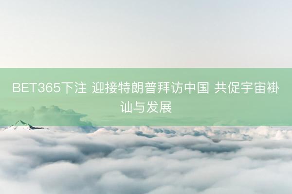 BET365下注 迎接特朗普拜访中国 共促宇宙褂讪与发展