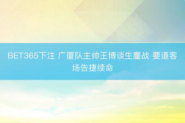 BET365下注 广厦队主帅王博谈生鏖战 要道客场告捷续命