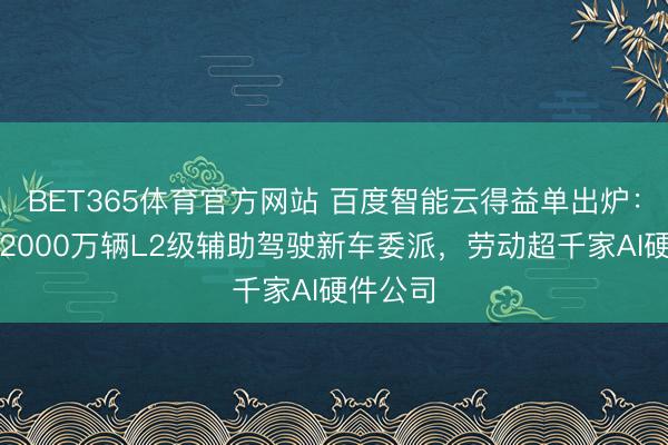 BET365体育官方网站 百度智能云得益单出炉：赞成超2000万辆L2级辅助驾驶新车委派，劳动超千家AI硬件公司