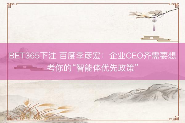BET365下注 百度李彦宏：企业CEO齐需要想考你的“智能体优先政策”
