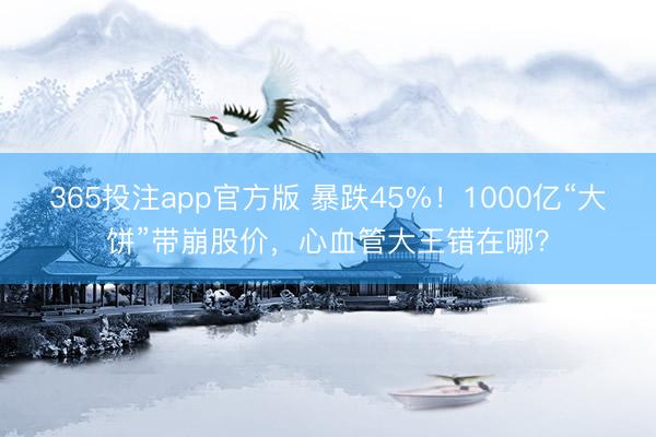 365投注app官方版 暴跌45%！1000亿“大饼”带崩股价，心血管大王错在哪？