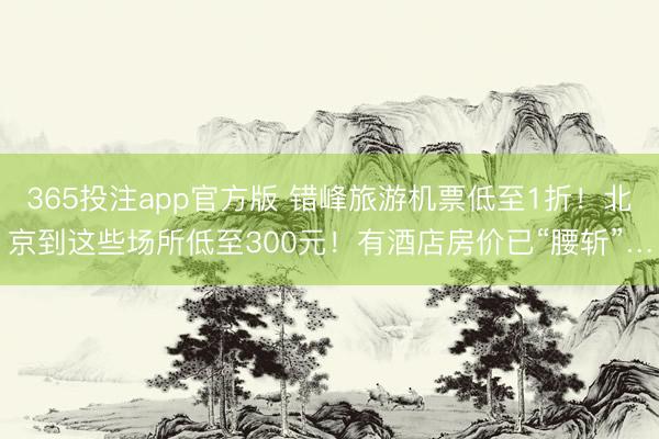 365投注app官方版 错峰旅游机票低至1折！北京到这些场所低至300元！有酒店房价已“腰斩”…