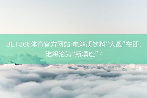 BET365体育官方网站 电解质饮料“大战”在即，谁将沦为“新填旋”？