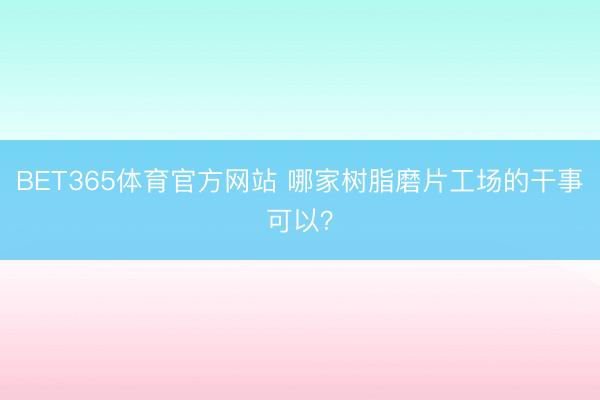 BET365体育官方网站 哪家树脂磨片工场的干事可以？