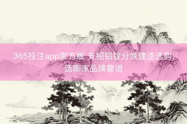 365投注app官方版 支招铝锭分娩建造选购，选哪家品牌靠谱