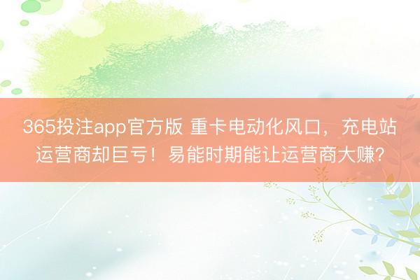 365投注app官方版 重卡电动化风口，充电站运营商却巨亏！易能时期能让运营商大赚？